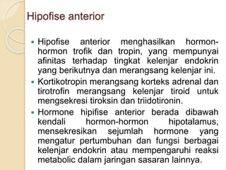 Hipofise anterior
 Hipofise anterior menghasilkan hormon-
hormon trofik dan tropin, yang mempunyai
afinitas terhadap tingkat kelenjar endokrin
yang berikutnya dan merangsang kelenjar ini.
 Kortikotropin merangsang korteks adrenal dan
tirotrofin merangsang kelenjar tiroid untuk
mengsekresi tiroksin dan triidotironin.
 Hormone hipifise anterior berada dibawah
kendali hormon-hormon hipotalamus,
mensekresikan sejumlah hormone yang
mengatur pertumbuhan dan fungsi berbagai
kelenjar endokrin atau mempengaruhi reaksi
metabolic dalam jaringan sasaran lainnya.
 