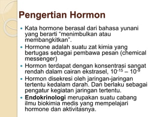 Pengertian Hormon
 Kata hormone berasal dari bahasa yunani
yang berarti “menimbulkan atau
membangkitkan”.
 Hormone adalah suatu zat kimia yang
bertugas sebagai pembawa pesan (chemical
messenger)
 Hormon terdapat dengan konsentrasi sangat
rendah dalam cairan ekstrasel, 10-15 – 10-9
 Hormon disekresi oleh jaringan-jaringan
tertentu kedalam darah. Dan berlaku sebagai
pengatur kegiatan jaringan tertentu.
 Endokrinologi merupakan suatu cabang
ilmu biokimia medis yang mempelajari
hormone dan aktivitasnya.
 