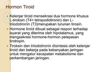 Hormon Tiroid
 Kelenjar tiroid mensekrasi dua hormone khusus
L-tiroksin (T4= tetrayodotironin) dan L-
triiodotironin (T3)merupakan turunan tirosin.
 Hormone tiroid dibuat sebagai respon terhadap
isyarat yang diterima oleh hipotalamus, yang
mengsekresi hormone-hormon pelepasan
tirotropin.
 Tiroksin dan triiodotironin disintesis oleh kelenjar
tiroid dan bekerja pada kebanyakan jaringan
untuk mengatur kecepatan metabolisme dan
perkembangan jaringan.
 