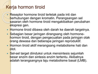 Kerja hormon tiroid
 Reseptor hormone tiroid terletak pada inti dan
berhubungan dengan kromatin. Perangsangan sel
sasaran oleh hormone tiroid mengakibatkan perubahan
ekspresi gen.
 Hormone tiroid dibawa oleh darah ke daerah targetnya.
 Sebagian besar jaringan dirangsang oleh hormone-
hormon tiroid, dengan pengecualian pada jaringan otak
orang dewasa dan beberapa jaringan reproduktif.
 Hormon tiroid aktif merangsang metabolisme hati dan
otot.
 Sel-sel target diinduksi untuk mensintesis sejumlah
besar enzim dan sintesis enzim tertentu. Akibatnya
adalah terangsangnya laju metabolisme basal (LMB).
 