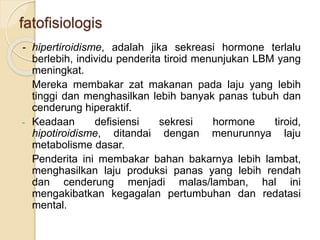 fatofisiologis
- hipertiroidisme, adalah jika sekreasi hormone terlalu
berlebih, individu penderita tiroid menunjukan LBM yang
meningkat.
Mereka membakar zat makanan pada laju yang lebih
tinggi dan menghasilkan lebih banyak panas tubuh dan
cenderung hiperaktif.
- Keadaan defisiensi sekresi hormone tiroid,
hipotiroidisme, ditandai dengan menurunnya laju
metabolisme dasar.
Penderita ini membakar bahan bakarnya lebih lambat,
menghasilkan laju produksi panas yang lebih rendah
dan cenderung menjadi malas/lamban, hal ini
mengakibatkan kegagalan pertumbuhan dan redatasi
mental.
 