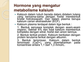 Hormone yang mengatur
metabolisme kalsium
 Kalsium dalam tubuh berada dalam didalam tulang
yang bersama-sama dengan fosfat membentuk
kristal hidroksiapatit. Dan dalam plasma berupa
kalsium cairan ekstraseluler (ECF).
 Kalsium plasma terdapat dalam tiga bentuk :
1. Bentuk senyawa komplek dengan asam-asam
organic. Sekitar 6% dari total kalsium membentuk
kompleks dengan sitrat, fosfat dan anion lainnya.
2. Bentuk terikat protein. Kalsium berikatan dengan
protein terutama terikat dengan albumin.
3. Bentuk terionisasi. Kalsium dalam bentuk
terionisasi (Ca2+), yang dipertahankan pada
konsentrasi antara 1,1 dan 1,3 mmol/L.
 