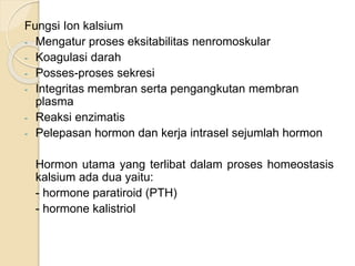Fungsi Ion kalsium
- Mengatur proses eksitabilitas nenromoskular
- Koagulasi darah
- Posses-proses sekresi
- Integritas membran serta pengangkutan membran
plasma
- Reaksi enzimatis
- Pelepasan hormon dan kerja intrasel sejumlah hormon
Hormon utama yang terlibat dalam proses homeostasis
kalsium ada dua yaitu:
- hormone paratiroid (PTH)
- hormone kalistriol
 