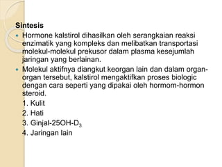 Sintesis
 Hormone kalstirol dihasilkan oleh serangkaian reaksi
enzimatik yang kompleks dan melibatkan transportasi
molekul-molekul prekusor dalam plasma kesejumlah
jaringan yang berlainan.
 Molekul aktifnya diangkut keorgan lain dan dalam organ-
organ tersebut, kalstirol mengaktifkan proses biologic
dengan cara seperti yang dipakai oleh hormom-hormon
steroid.
1. Kulit
2. Hati
3. Ginjal-25OH-D3
4. Jaringan lain
 