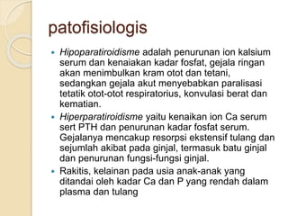 patofisiologis
 Hipoparatiroidisme adalah penurunan ion kalsium
serum dan kenaiakan kadar fosfat, gejala ringan
akan menimbulkan kram otot dan tetani,
sedangkan gejala akut menyebabkan paralisasi
tetatik otot-otot respiratorius, konvulasi berat dan
kematian.
 Hiperparatiroidisme yaitu kenaikan ion Ca serum
sert PTH dan penurunan kadar fosfat serum.
Gejalanya mencakup resorpsi ekstensif tulang dan
sejumlah akibat pada ginjal, termasuk batu ginjal
dan penurunan fungsi-fungsi ginjal.
 Rakitis, kelainan pada usia anak-anak yang
ditandai oleh kadar Ca dan P yang rendah dalam
plasma dan tulang
 