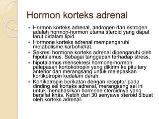 Hormon korteks adrenal
 Hormon korteks adrenal, androgen dan estrogen
adalah hormon-hormon utama steroid yang dapat
larut didalam lipid.
 Hormone korteks adrenal mempengaruhi
metabolisme karbohidrat.
 Sekresi hormone korteks adrenal dipengaruhi oleh
hipotalamus. Sebagai tanggapan terhadap stress,
 hipotalamus mensekresi hormone-hormon
pelepasan kortokotropin yang dikirim ke pituitary
anterior dan merangsang untuk melepaskan
kortikotropin kedalam darah.
 Kortikotropin berikatan dengan reseptor pada
dinding sel korteks adrenal, merangsang sel ini
untuk menghasilkan hormone steroidnya yang
bersifat khas. Kebih dari 30 senyawa steroid dibuat
oleh korteks adrenal.
 