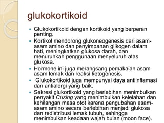 glukokortikoid
 Glukokortikoid dengan kortikoid yang berperan
penting.
 Kortikol mendorong glukoneogenesis dari asam-
asam amino dan penyimpanan glikogen dalam
hati, meningkatkan glukosa darah, dan
menurunkan penggunaan menyeluruh atas
glukosa.
 Hormone ini juga merangsang pemakaian asam
asam lemak dan reaksi ketogenesis.
 Glukokortikoid juga mempunyai daya antiinflamasi
dan antialergi yang baik.
 Sekresi glukortikoid yang berlebihan menimbulkan
penyakit Cusing yang menimbulkan kelelahan dan
kehilangan masa otot karena pengubahan asam-
asam amino secara berlebihan menjadi glukosa
dan redistribusi lemak tubuh, sehingga
menimbulkan keadaan wajah bulan (moon face).
 
