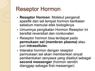 Reseptor Hormon
 Reseptor Hormon: Molekul pengenal
spesifik dari sel tempat hormon berikatan
sebelum memulai efek biologiknya
 Umumnya pengikatan Hormon Reseptor ini
bersifat reversibel dan nonkovalen
 Reseptor hormon bisa terdapat pada
permukaan sel (membran plasma) atau
pun intraselluler.
 Interaksi hormon dengan reseptor
permukaan sel akan memberikan sinyal
pembentukan senyawa yang disebut sebagai
second messenger (hormon sendiri
dianggap sebagai first messenger)
 
