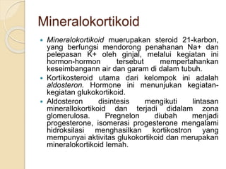 Mineralokortikoid
 Mineralokortikoid muerupakan steroid 21-karbon,
yang berfungsi mendorong penahanan Na+ dan
pelepasan K+ oleh ginjal, melalui kegiatan ini
hormon-hormon tersebut mempertahankan
keseimbangann air dan garam di dalam tubuh.
 Kortikosteroid utama dari kelompok ini adalah
aldosteron. Hormone ini menunjukan kegiatan-
kegiatan glukokortikoid.
 Aldosteron disintesis mengikuti lintasan
minerallokortikoid dan terjadi didalam zona
glomerulosa. Pregnelon diubah menjadi
progesterone, isomerasi progesterone mengalami
hidroksilasi menghasilkan kortikostron yang
mempunyai aktivitas glukokortikoid dan merupakan
mineralokortikoid lemah.
 