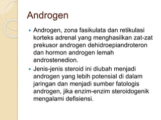 Androgen
 Androgen, zona fasikulata dan retikulasi
korteks adrenal yang menghasilkan zat-zat
prekusor androgen dehidroepiandroteron
dan hormon androgen lemah
androstenedion.
 Jenis-jenis steroid ini diubah menjadi
androgen yang lebih potensial di dalam
jaringan dan menjadi sumber fatologis
androgen, jika enzim-enzim steroidogenik
mengalami defisiensi.
 