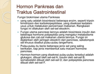 Hormon Pankreas dan
Traktus Gastrointestinal
Fungsi biokimiawi utama Fankreas
 yang satu adalah biosintesisi beberapa enzim, seperti tripsin
kimotripsin dan karboksipeptidase, yang disekresi kedalam
usus untuk melakukan pencernaan makanan. Rangkaian
fungsi ini dilakukan oleh sel-sel eksokrin.
 Fungsi utama pancreas lainnya adalah biosintesis insulin dan
beberapa hormone polipeptida yang mengatur metabolisme
glukosa dan zat-zat makanan utama lainnya. Fungsi ini
dijalankan oleh jaringan eksokrin dari pancreas, sekelompok
sel khusus disebut pulau-pulau langerhans.
 Pulau-pulau itu berisi beberapa jenis sel yang saling
berikatan, tiap jenis membentuk satu macam hormone
pancreas.
 Hormon-hormon yang disekresi pulau-pulau tersebut adalah
glukagon, dibuat oleh sel-sel A; insulin oleh sel-sel B;
somatostatin dibuat oleh sel-sel D; dan polipeptida pancreas
dibuat oleh sel-sel F.
 