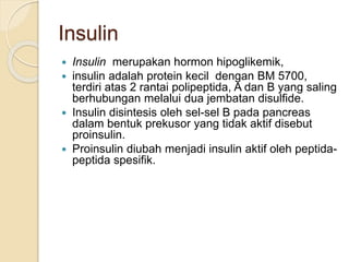 Insulin
 Insulin merupakan hormon hipoglikemik,
 insulin adalah protein kecil dengan BM 5700,
terdiri atas 2 rantai polipeptida, A dan B yang saling
berhubungan melalui dua jembatan disulfide.
 Insulin disintesis oleh sel-sel B pada pancreas
dalam bentuk prekusor yang tidak aktif disebut
proinsulin.
 Proinsulin diubah menjadi insulin aktif oleh peptida-
peptida spesifik.
 