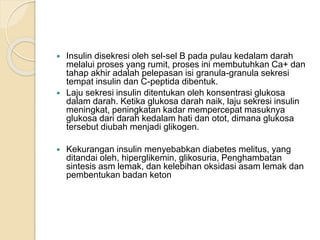  Insulin disekresi oleh sel-sel B pada pulau kedalam darah
melalui proses yang rumit, proses ini membutuhkan Ca+ dan
tahap akhir adalah pelepasan isi granula-granula sekresi
tempat insulin dan C-peptida dibentuk.
 Laju sekresi insulin ditentukan oleh konsentrasi glukosa
dalam darah. Ketika glukosa darah naik, laju sekresi insulin
meningkat, peningkatan kadar mempercepat masuknya
glukosa dari darah kedalam hati dan otot, dimana glukosa
tersebut diubah menjadi glikogen.
 Kekurangan insulin menyebabkan diabetes melitus, yang
ditandai oleh, hiperglikemin, glikosuria, Penghambatan
sintesis asm lemak, dan kelebihan oksidasi asam lemak dan
pembentukan badan keton
 
