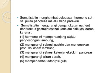  Somatistatin menghambat pelepasan hormone sel-
sel pulau pancreas melalui kerja parakrin.
 Somatistatin mengurangi pengangkutan nutrient
dari traktus gastrointestinal kedalam sirkulasi darah
karena :
(1) hormone ini memperpanjang waktu
pengosongan lambung,
(2) mengurangi sekresi gastrin dan menurunkan
produksi asam lambung,
(3) mengurangi sekresi kelenjar eksokrin pancreas,
(4) mengurangi aliran darah,
(5) memperlambat adsorpsi gula.
 