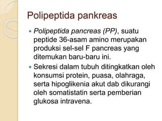 Polipeptida pankreas
 Polipeptida pancreas (PP), suatu
peptide 36-asam amino merupakan
produksi sel-sel F pancreas yang
ditemukan baru-baru ini.
 Sekresi dalam tubuh ditingkatkan oleh
konsumsi protein, puasa, olahraga,
serta hipoglikenia akut dab dikurangi
oleh somatistatin serta pemberian
glukosa intravena.
 