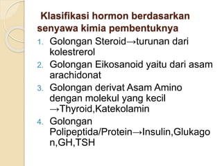Klasifikasi hormon berdasarkan
senyawa kimia pembentuknya
1. Golongan Steroid→turunan dari
kolestrerol
2. Golongan Eikosanoid yaitu dari asam
arachidonat
3. Golongan derivat Asam Amino
dengan molekul yang kecil
→Thyroid,Katekolamin
4. Golongan
Polipeptida/Protein→Insulin,Glukago
n,GH,TSH
 