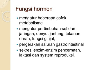 Fungsi hormon
 mengatur beberapa asfek
metabolisme
 mengatur pertimbuhan sel dan
jaringan, denyut jantung, tekanan
darah, fungsi ginjal,
 pergerakan saluran gastrointestinal
 sekresi enzim-enzim pencernaan,
laktasi dan system reproduksi.
 