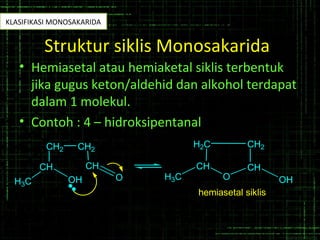 Struktur siklis Monosakarida
• Hemiasetal atau hemiaketal siklis terbentuk
jika gugus keton/aldehid dan alkohol terdapat
dalam 1 molekul.
• Contoh : 4 – hidroksipentanal
CH
H3C OH
CH2 CH2
CH
O
CH
H2C
H3C O
CH
CH2
OH
hemiasetal siklis
KLASIFIKASI MONOSAKARIDA
 