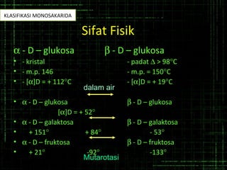Sifat Fisik
α - D – glukosa β - D – glukosa
• - kristal - padat ∆ > 98°C
• - m.p. 146 - m.p. = 150°C
• - [α]D = + 112°C - [α]D = + 19°C
• α - D – glukosa β - D – glukosa
[α]D = + 52°
• α - D – galaktosa β - D – galaktosa
• + 151° + 84° - 53°
• α - D – fruktosa β - D – fruktosa
• + 21° -92° -133°
dalam air
Mutarotasi
KLASIFIKASI MONOSAKARIDA
 