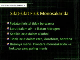 Sifat-sifat Fisik Monosakarida
Padatan kristal tidak berwarna
Larut dalam air → ikatan hidrogen
Sedikit larut dalam alkohol
Tidak larut dalam eter, kloroform, benzena
Rasanya manis. Diantara monosakarida →
fruktosa yang paling manis
KLASIFIKASI MONOSAKARIDA
 