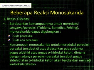Beberapa Reaksi Monosakarida
1. Reaksi Oksidasi
• Berdasarkan kemampuannya untuk mereduksi
senyawa/pereaksi (Tohlens, Benedict, Fehling),
monosakarida dapat digolongkan :
Gula pereduksi
Gula non pereduksi
• Kemampuan monosakarida untuk mereduksi pereaksi-
pereaksi tersebut di atas didasarkan pada adanya
gugus aldehid atau gugus α-hidroksi keton, dimana
dengan adanya pereaksi-pereaksi tersebut gugus
aldehid atau α-hidroksi keton akan teroksidasi menjadi
karboksilat/keton.
KLASIFIKASI MONOSAKARIDA
 