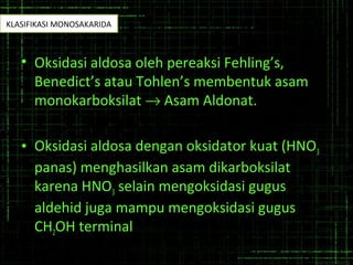 • Oksidasi aldosa oleh pereaksi Fehling’s,
Benedict’s atau Tohlen’s membentuk asam
monokarboksilat → Asam Aldonat.
• Oksidasi aldosa dengan oksidator kuat (HNO3
panas) menghasilkan asam dikarboksilat
karena HNO3 selain mengoksidasi gugus
aldehid juga mampu mengoksidasi gugus
CH2OH terminal
KLASIFIKASI MONOSAKARIDA
 