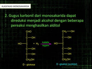 2. Gugus karbonil dari monosakarida dapat
direduksi menjadi alcohol dengan beberapa
pereaksi menghasilkan alditol
C
CHO
OH
C
C OH
C OH
CH2OH
D - glukosa
HO
katalis
logam
C
CH2
OH
C
C OH
C OH
CH2OH
D -glukitol (sorbitol)
HO
OH
+ H2
KLASIFIKASI MONOSAKARIDA
 