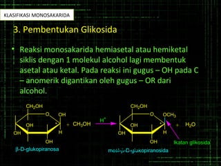 3. Pembentukan Glikosida
• Reaksi monosakarida hemiasetal atau hemiketal
siklis dengan 1 molekul alcohol lagi membentuk
asetal atau ketal. Pada reaksi ini gugus – OH pada C
– anomerik digantikan oleh gugus – OR dari
alcohol.
O
OH
OH
H
OH
OH
CH2OH
* + CH3OH
O
OH
OCH3
H
OH
OH
CH2OH
* + H2O
H
+
β-D-glukopiranosa metil-β-D-glukopiranosida
Ikatan glikosida
Gula Non
Pereduksi
KLASIFIKASI MONOSAKARIDA
 