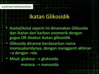 Ikatan Glikosidik
• Asetal/ketal seperti ini dinamakan Glikosida
dan ikatan dari karbon anomerik dengan
gugus OR disebut ikatan glikosidik.
• Glikosida dinamai berdasarkan nama
monosakaridanya, dengan mengganti akhiran
–a dengan –ida.
• Misal: glukosa → glukosida
manosa → manosida
KLASIFIKASI MONOSAKARIDA
 