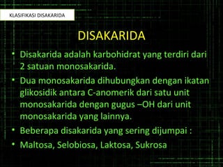 DISAKARIDA
• Disakarida adalah karbohidrat yang terdiri dari
2 satuan monosakarida.
• Dua monosakarida dihubungkan dengan ikatan
glikosidik antara C-anomerik dari satu unit
monosakarida dengan gugus –OH dari unit
monosakarida yang lainnya.
• Beberapa disakarida yang sering dijumpai :
• Maltosa, Selobiosa, Laktosa, Sukrosa
KLASIFIKASI DISAKARIDA
 