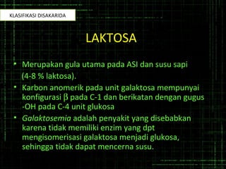 LAKTOSA
• Merupakan gula utama pada ASI dan susu sapi
(4-8 % laktosa).
• Karbon anomerik pada unit galaktosa mempunyai
konfigurasi β pada C-1 dan berikatan dengan gugus
-OH pada C-4 unit glukosa
• Galaktosemia adalah penyakit yang disebabkan
karena tidak memiliki enzim yang dpt
mengisomerisasi galaktosa menjadi glukosa,
sehingga tidak dapat mencerna susu.
KLASIFIKASI DISAKARIDA
 