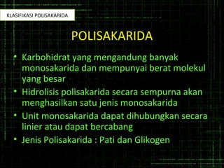 POLISAKARIDA
• Karbohidrat yang mengandung banyak
monosakarida dan mempunyai berat molekul
yang besar
• Hidrolisis polisakarida secara sempurna akan
menghasilkan satu jenis monosakarida
• Unit monosakarida dapat dihubungkan secara
linier atau dapat bercabang
• Jenis Polisakarida : Pati dan Glikogen
KLASIFIKASI POLISAKARIDA
 