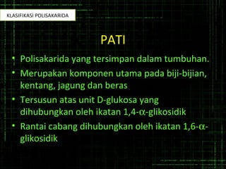 PATI
• Polisakarida yang tersimpan dalam tumbuhan.
• Merupakan komponen utama pada biji-bijian,
kentang, jagung dan beras
• Tersusun atas unit D-glukosa yang
dihubungkan oleh ikatan 1,4-α-glikosidik
• Rantai cabang dihubungkan oleh ikatan 1,6-α-
glikosidik
KLASIFIKASI POLISAKARIDA
 