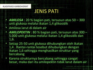 JENIS PATI
• AMILOSA : 20 % bagian pati, tersusun atas 50 – 300
unit glukosa melalui ikatan 1,4 glikosidik
• Amilosa larut di dalam air
• AMILOPEKTIN : 80 % bagian pati, tersusun atas 300 –
5.000 unit glukosa melalui ikatan 1,4 glikosidik dan
1,6.
• Setiap 25-50 unit glukosa dihubungkan oleh ikatan
1,4 . Rantai-rantai tesebut dihubungkan dengan
ikatan 1,6 sehingga menghasilkan struktur yang
bercabang
• Karena strukturnya bercabang sehingga sangat
besar, maka dari itu amilopektin tidak larut dalam air
KLASIFIKASI KARBOHIDRAT
 