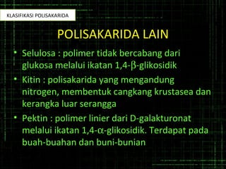 POLISAKARIDA LAIN
• Selulosa : polimer tidak bercabang dari
glukosa melalui ikatan 1,4-β-glikosidik
• Kitin : polisakarida yang mengandung
nitrogen, membentuk cangkang krustasea dan
kerangka luar serangga
• Pektin : polimer linier dari D-galakturonat
melalui ikatan 1,4-α-glikosidik. Terdapat pada
buah-buahan dan buni-bunian
KLASIFIKASI POLISAKARIDA
 