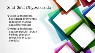Sifat-Sifat Oligosakarida
Sukrosa dan laktosa
tidak dapat difermentasi
sedangkan maltose
dapat difermentasi
Maltosa dan laktosa
dapat mereduksi larutan
Fehling, edangkan
sukrosa tidak dapat
direduksi
 