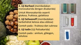 4. Uji Barfoed (membedakan
monosakarida dengan disakarida)
Untuk Monosakarida seperti
glukosa, fruktosa, galaktosa
5. Uji Seliwanoff (membedakan
karbohidrat ketosa atau aldosa)
Contoh pada : fruktosa dan sukrosa
6. Uji Iodin (Uji Polisakarida)
Contoh pada : amilum, glikogen,
selulosa
 