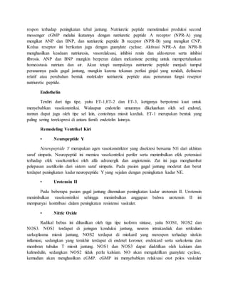 respon terhadap peningkatan tebal jantung. Natriuretic peptide menstimulasi produksi second
messenger cGMP melalui ikatannya dengan natriuretic peptide A receptor (NPR-A) yang
mengikat ANP dan BNP, dan natriuretic peptide B receptor (NPR-B) yang mengikat CNP.
Kedua reseptor ini berikatan juga dengan guanylate cyclase. Aktivasi NPR-A dan NPR-B
menghasilkan keadaan natriuresis, vasorelaksasi, inhibisi renin dan aldosteron serta inhibisi
fibrosis. ANP dan BNP mungkin berperan dalam mekanisme penting untuk mempertahankan
homeostasis natrium dan air. Akan tetapi nampaknya natriuretic peptide menjadi tumpul
peranannya pada gagal jantung, mungkin karena tekanan perfusi ginjal yang rendah, defisiensi
relatif atau perubahan bentuk molekuler natriuretic peptide atau penurunan fungsi reseptor
natriuretic peptide.
Endothelin
Terdiri dari tiga tipe, yaitu ET-1,ET-2 dan ET-3, ketiganya berpotensi kuat untuk
menyebabkan vasokonstriksi. Walaupun endotelin umumnya dikeluarkan oleh sel endotel,
namun dapat juga oleh tipe sel lain, contohnya miosit kardiak. ET-1 merupakan bentuk yang
paling sering terekspresi di antara famili endotelin lainnya.
Remodeling Ventrikel Kiri
• Neuropeptide Y
Neuropeptide Y merupakan agen vasokonstriktor yang disekresi bersama NE dari akhiran
saraf simpatis. Neuropeptid ini memicu vasokontriksi perifer serta menimbulkan efek potensiasi
terhadap efek vasokontriksi oleh alfa adrenergik dan angiotensin. Zat ini juga menghambat
pelepasan asetilkolin dari sistem saraf simpatis. Pada pasien gagal jantung moderat dan berat
terdapat peningkatan kadar neuropeptide Y yang sejalan dengan peningkatan kadar NE.
• Urotensin II
Pada beberapa pasien gagal jantung ditemukan peningkatan kadar urotensin II. Urotensin
menimbulkan vasokonstriksi sehingga menimbulkan anggapan bahwa urotensin II ini
mempunyai kontribusi dalam peningkatan resistensi vaskuler.
• Nitric Oxide
Radikal bebas ini dihasilkan oleh tiga tipe isoform sintase, yaitu NOS1, NOS2 dan
NOS3. NOS1 terdapat di jaringan konduksi jantung, neuron intrakardiak dan retikulum
sarkoplasma miosit jantung, NOS2 terdapat di miokard yang merespon terhadap sitokin
inflamasi, sedangkan yang terakhir terdapat di endotel koroner, endokard serta sarkolema dan
membran tubulus T miosit jantung. NOS1 dan NOS3 dapat diaktifkan oleh kalsium dan
kalmodulin, sedangkan NOS2 tidak perlu kalsium. NO akan mengaktifkan guanylate cyclase,
kemudian akan menghasilkan cGMP. cGMP ini menyebabkan relaksasi otot polos vaskuler
 