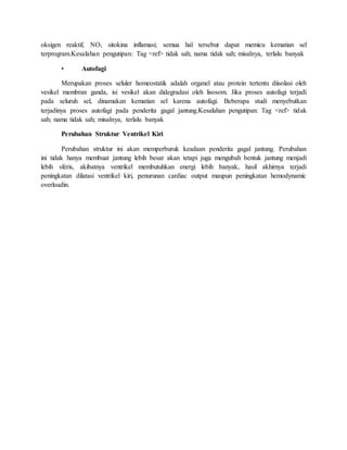 oksigen reaktif, NO, sitokina inflamasi; semua hal tersebut dapat memicu kematian sel
terprogram.Kesalahan pengutipan: Tag <ref> tidak sah; nama tidak sah; misalnya, terlalu banyak
• Autofagi
Merupakan proses seluler homeostatik adalah organel atau protein tertentu diisolasi oleh
vesikel membran ganda, isi vesikel akan didegradasi oleh lisosom. Jika proses autofagi terjadi
pada seluruh sel, dinamakan kematian sel karena autofagi. Beberapa studi menyebutkan
terjadinya proses autofagi pada penderita gagal jantung.Kesalahan pengutipan: Tag <ref> tidak
sah; nama tidak sah; misalnya, terlalu banyak
Perubahan Struktur Ventrikel Kiri
Perubahan struktur ini akan memperburuk keadaan penderita gagal jantung. Perubahan
ini tidak hanya membuat jantung lebih besar akan tetapi juga mengubah bentuk jantung menjadi
lebih sferis, akibatnya ventrikel membutuhkan energi lebih banyak, hasil akhirnya terjadi
peningkatan dilatasi ventrikel kiri, penurunan cardiac output maupun peningkatan hemodynamic
overloadin.
 