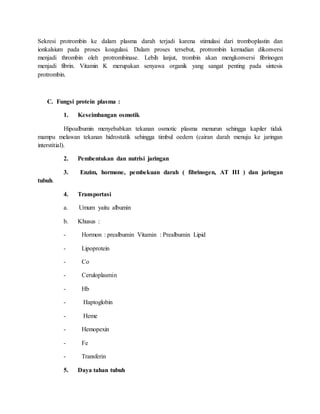 Sekresi protrombin ke dalam plasma darah terjadi karena stimulasi dari tromboplastin dan
ionkalsium pada proses koagulasi. Dalam proses tersebut, protrombin kemudian dikonversi
menjadi thrombin oleh protrombinase. Lebih lanjut, trombin akan mengkonversi fibrinogen
menjadi fibrin. Vitamin K merupakan senyawa organik yang sangat penting pada sintesis
protrombin.
C. Fungsi protein plasma :
1. Keseimbangan osmotik
Hipoalbumin menyebabkan tekanan osmotic plasma menurun sehingga kapiler tidak
mampu melawan tekanan hidrostatik sehingga timbul oedem (cairan darah menuju ke jaringan
interstitial).
2. Pembentukan dan nutrisi jaringan
3. Enzim, hormone, pembekuan darah ( fibrinogen, AT III ) dan jaringan
tubuh.
4. Transportasi
a. Umum yaitu albumin
b. Khusus :
- Hormon : prealbumin Vitamin : Prealbumin Lipid
- Lipoprotein
- Co
- Ceruloplasmin
- Hb
- Haptoglobin
- Heme
- Hemopexin
- Fe
- Transferin
5. Daya tahan tubuh
 