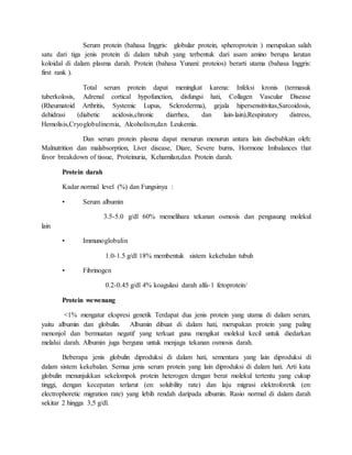 Serum protein (bahasa Inggris: globular protein, spheroprotein ) merupakan salah
satu dari tiga jenis protein di dalam tubuh yang terbentuk dari asam amino berupa larutan
koloidal di dalam plasma darah. Protein (bahasa Yunani: proteios) berarti utama (bahasa Inggris:
first rank ).
Total serum protein dapat meningkat karena: Infeksi kronis (termasuk
tuberkolosis, Adrenal cortical hypofunction, disfungsi hati, Collagen Vascular Disease
(Rheumatoid Arthritis, Systemic Lupus, Scleroderma), gejala hipersensitivitas,Sarcoidosis,
dehidrasi (diabetic acidosis,chronic diarrhea, dan lain-lain),Respiratory distress,
Hemolisis,Cryoglobulinemia, Alcoholism,dan Leukemia.
Dan serum protein plasma dapat menurun menurun antara lain disebabkan oleh:
Malnutrition dan malabsorption, Liver disease, Diare, Severe burns, Hormone Imbalances that
favor breakdown of tissue, Proteinuria, Kehamilan,dan Protein darah.
Protein darah
Kadar normal level (%) dan Fungsinya :
• Serum albumin
3.5-5.0 g/dl 60% memelihara tekanan osmosis dan pengusung molekul
lain
• Immunoglobulin
1.0-1.5 g/dl 18% membentuk sistem kekebalan tubuh
• Fibrinogen
0.2-0.45 g/dl 4% koagulasi darah alfa-1 fetoprotein/
Protein wewenang
<1% mengatur ekspresi genetik Terdapat dua jenis protein yang utama di dalam serum,
yaitu albumin dan globulin. Albumin dibuat di dalam hati, merupakan protein yang paling
menonjol dan bermuatan negatif yang terkuat guna mengikat molekul kecil untuk diedarkan
melalui darah. Albumin juga berguna untuk menjaga tekanan osmosis darah.
Beberapa jenis globulin diproduksi di dalam hati, sementara yang lain diproduksi di
dalam sistem kekebalan. Semua jenis serum protein yang lain diproduksi di dalam hati. Arti kata
globulin menunjukkan sekelompok protein heterogen dengan berat molekul tertentu yang cukup
tinggi, dengan kecepatan terlarut (en: solubility rate) dan laju migrasi elektroforetik (en:
electrophoretic migration rate) yang lebih rendah daripada albumin. Rasio normal di dalam darah
sekitar 2 hingga 3,5 g/dl.
 