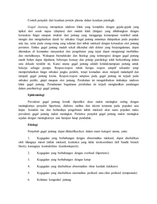 Contoh penyakit dari keadaan protein plasma dalam keadaan patologik:
Gagal Jantung merupakan sindrom klinis yang kompleks dengan gejala-gejala yang
tipikal dari sesak napas (dispneu) dari mudah lelah (fatigue) yang dihubungkan dengan
kerusakan fungsi maupun struktur dari jantung yang menggangu kemampuan ventrikel untuk
mengisi dan mengeluarkan darah ke sirkulasi. Gagal jantung umumnya didapatkan pada populasi
usia tua, serta pada orang-orang yang selamat dari infrak miokard dengan kerusakan otot jantung
persisten. Entitas gagal jantung mudah sekali diketahui oleh dokter yang berpengalaman, dapat
ditemukan di komunitas masyarakat dan pengobatan yang tepat dapat mengurangi morbiditas
dan mortalitasnya. Walaupun biomelekuler dan fisiologi yang terintergrasi dengan gagal jantung
masih belum dapat dipahami, beberapa konsep dan prinsip patofiologi telah berkembang dalam
satu dekade terakhir ini. Kunci utama gagal jantung adalah ketidakmampuan jantung untuk
bekerja sebagai pompa. Respon-respon tubuh berupa respon adaptif sekunder tetap
mempertahankan fungsi sirkulasi jangka pendek, tetapi kemudian akan menjadi maladaptif dan
menjadi gagal jantung kronis. Respon-respon adaptasi pada gagal jantung ini terjadi pada
sirkulasi perifer, ginjal maupun otot jantung. Perubahan ini mengakibatkan timbulnya sindrom
klinis gagal jantung. Pemahaman bagaimana perubahan ini terjadi menghasilkan pandangan
dalam patofisiologi gagal jantung.
Epidemiologi
Prevalensi gagal jantung kronik diprediksi akan makin meningkat seiring dengan
meningkatnya penyakit hipertensi, diabetes melitus dan iskemi terutama pada populasi usia
lanjut. Semakin tua dan berhasilnya pengobatan infrak miokard akut suatu populasi maka
prevalensi gagal jantung makin meningkat. Peristiwa penyakit gagal jantung makin meningkat
sejalan dengan meningkatnya usia harapan hisup penduduk.
Etiologi
Penyebab gagal jantung dapat diklasifikasikan dalam enam kategori utama, yaitu:
1. Kegagalan yang berhubungan dengan abnormalitas miokard, dapat disebabkan
oleh hilangnya miosit (infrak miokard, kontraksi yang tidak terokoordinasi (left bundle branch
block), kurangnya kontraktilitas (kardiomiopati)).
2. Kegagalan yang berhubungan dengan overload (hipertensi)
3. Kegagalan yang berhubungan dengan katup
4. Kegagalan yang disebabkan abnormalitas ritme kardiak (takikaro)
5. Kegagalan yang disebabkan anormalitas perikard atau efusi perikard (temponade)
6. Kelainan kongenital jantung
 