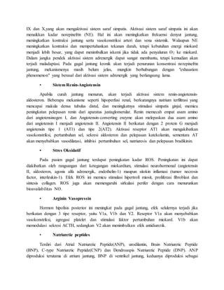 IX dan X,yang akan mengaktivasi sistem saraf simpatis. Aktivasi sistem saraf simpatis ini akan
menaikkan kadar norepinefrin (NE). Hal ini akan meningkatkan frekuensi denyut jantung,
meningkatkan kontraksi jantung serta vasokonstriksi arteri dan vena sistemik. Walaupun NE
meningkatkan kontraksi dan mempertahankan tekanan darah, tetapi kebutuhan energi miokard
menjadi lebih besar, yang dapat menimbulkan iskemi jika tidak ada penyaluran O2 ke miokard.
Dalam jangka pendek aktivasi sistem adrenergik dapat sangat membantu, tetapi kemudian akan
terjadi maladaptasi. Pada gagal jantung kronik akan terjadi penurunan konsentrasi norepinefrin
jantung, mekanismenya masih belum jelas, mungkin berhubungan dengan "exhaustion
phenomenon" yang berasal dari aktivasi sistem adrenergik yang berlangsung lama.
• Sistem Renin-Angiotensin
Apabila curah jantung menurun, akan terjadi aktivasi sistem renin-angiotensin-
aldosteron. Beberapa mekanisme seperti hipoperfusi renal, berkurangnya natrium terfiltrasi yang
mencapai makula densa tubulus distal, dan meningkatnya stimulasi simpatis ginjal, memicu
peningkatan pelepasan renin dari aparatus juxtaglomerular. Renin memecah empat asam amino
dari angiotensinogen I, dan Angiotensin-converting enzyme akan melepaskan dua asam amino
dari angiotensin I menjadi angiotensin II. Angiotensin II berikatan dengan 2 protein G menjadi
angiotensin tipe 1 (AT1) dan tipe 2(AT2). Aktivasi reseptor AT1 akan mengakibatkan
vasokonstriksi, pertumbuhan sel, sekresi aldosteron dan pelepasan katekolamin, sementara AT
akan menyebabkan vasodilatasi, inhibisi pertumbuhan sel, natriuresis dan pelepasan bradikinin.
• Stres Oksidatif
Pada pasien gagal jantung terdapat peningkatan kadar ROS. Peningkatan ini dapat
diakibatkan oleh rangsangan dari ketegangan miokardium, stimulasi neurohormonal (angiotensin
II, aldosteron, agonis alfa adrenergik, endothelin-1) maupun sitokin inflamasi (tumor necrosis
factor, interleukin-1). Efek ROS ini memicu stimulasi hipertrofi miosit, proliferasi fibroblast dan
sintesis collagen. ROS juga akan memengaruhi sirkulasi perifer dengan cara menurunkan
bioavailabilitas NO.
• Arginin Vasopressin
Hormon hipofisis posterior ini meningkat pada gagal jantung, efek selulernya terjadi jika
berikatan dengan 3 tipe reseptor, yaitu V1a, V1b dan V2. Reseptor V1a akan menyebabkan
vasokonstriksi, agregasi platelet dan stimulasi faktor pertumbuhan miokard. V1b akan
memodulasi sekresi ACTH, sedangkan V2 akan menimbulkan efek antidiuretik.
• Natriuretic peptides
Terdiri dari Atrial Natriuretic Peptide(ANP), urodilantin, Brain Natriuretic Peptide
(BNP), C-type Natriuretic Peptide(CNP) dan Dendroaspis Natriuretic Peptide (DNP). ANP
diproduksi terutama di atrium jantung, BNP di ventrikel jantung, keduanya diproduksi sebagai
 