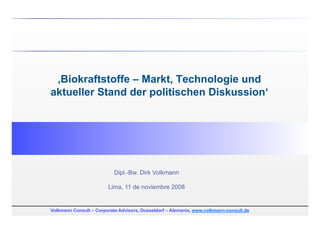 ‚Biokraftstoffe – Markt, Technologie und
aktueller Stand der politischen Diskussion‘




                           Dipl.-Bw. Dirk Volkmann

                        Lima, 11 de noviembre 2008


Volkmann Consult – Corporate Advisors, Dusseldorf – Alemania, www.volkmann-consult.de
 