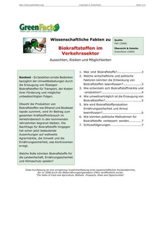 http://www.greenfacts.org/                          Copyright © GreenFacts                               Seite 1/11




                             Wissenschaftliche Fakten zu                           Quelle:
                                                                                   FAO (2008)

                                  Biokraftstoffen im                               Übersicht & Details:
                                                                                   GreenFacts (2009)
                                   Verkehrssektor
                             Aussichten, Risiken und Möglichkeiten


                                                    1. Was sind Biokraftstoffe?.........................3
Kontext - Es bestehen ernste Bedenken               2. Welche wirtschaftliche und politische
bezüglich der Umweltbelastungen durch                  Faktoren könnten die Entwickung von
die Erzeugung von flüssigen                            Biokraftstoffen beeinflussen?...................3
Biokraftstoffen für Transport, der Kosten           3. Wie entwickeln sich Biokraftstoffmärkte und
ihrer Förderung und möglicher                          –produktion?.........................................4
unbeabsichtigten Folgen.                            4. Wie umweltverträglich ist die Erzeugung von
                                                       Biokraftstoffen?.....................................5
Obwohl die Produktion von                           5. Wie wird Biokraftstoffproduktion
Biokraftstoffen wie Ethanol und Biodiesel              Ernährungssicherheit und Armut
rapide zunimmt, wird ihr Beitrag zum                   beeinflussen?........................................6
gesamten Kraftstoffverbrauch im                     6. Wie könnten politische Maßnahmen für
Verkehrsbereich in den kommenden
                                                       Biokraftstoffe verbessert werden.............7
Jahrzehnten begrenzt bleiben. Die
                                                    7. Schlussfolgerungen................................7
Nachfrage für Biokraftstoffe hingegen
hat schon jetzt bedeutende
Auswirkungen auf weltweite
Agrarmärkte, die Umwelt und die
Ernährungssicherheit, was Kontroversen
erregt.

Welche Rolle könnten Biokraftstoffe für
die Landwirtschaft, Ernährungssicherheit
und Klimaschutz spielen?


      Diese Kurzfassung ist eine sinngetreue Zusammenfassung eines wissenschaftlichen Konsensberichts,
                der im 2008 durch die Welternährungsorganisation (FAO) veröffentlicht wurde:
               "The State of Food and Agriculture, Biofuels: Prospects, Risks and Opportunities"
 