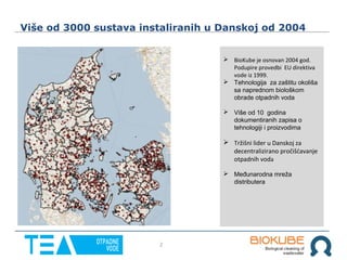2
Više od 3000 sustava instaliranih u Danskoj od 2004
 BioKube je osnovan 2004 god.
Podupire provedbi EU direktiva
vode iz 1999.
 Tehnologija za zaštitu okoliša
sa naprednom biološkom
obrade otpadnih voda
 Više od 10 godina
dokumentiranih zapisa o
tehnologiji i proizvodima
 Tržišni lider u Danskoj za
decentralizirano pročišćavanje
otpadnih voda
 Međunarodna mreža
distributera
 