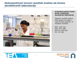 7
Dokumentirani izvrsni rezultati analiza od strane
akreditiranih laboratorija
U Danskoj sustave iznad
50 PE analiziraju
akreditirani laboratoriji.
Mjesečni rezultati tijekom
četiri godine za sustav u
malom gradu pokazao je
slijedeće rezultate:
• BPK: 2,82 mg/l
• KPK: 38.7 mg/l
• NH4-N: 0,89 mg/l
• SS: 9,9 mg/l
 