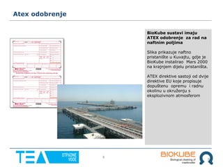 8
8
Atex odobrenje
BioKube sustavi imaju
ATEX odobrenje za rad na
naftnim poljima
Slika prikazuje naftno
pristanište u Kuvajtu, gdje je
BioKube instalirao Mars 2000
na krajnjem dijelu pristaništa.
ATEX direktive sastoji od dvije
direktive EU koje propisuje
dopuštenu opremu i radnu
okolinu u okruženju s
eksplozivnom atmosferom
 