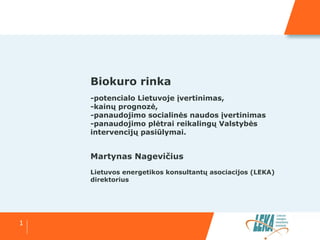 1
Biokuro rinka
-potencialo Lietuvoje įvertinimas,
-kainų prognozė,
-panaudojimo socialinės naudos įvertinimas
-panaudojimo plėtrai reikalingų Valstybės
intervencijų pasiūlymai.
Martynas Nagevičius
Lietuvos energetikos konsultantų asociacijos (LEKA)
direktorius
 