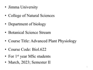 • Jimma University
• College of Natural Sciences
• Department of biology
• Botanical Science Stream
• Course Title: Advanced Plant Physiology
• Course Code: Biol.622
• For 1st year MSc students
• March, 2023; Semester II
1
 